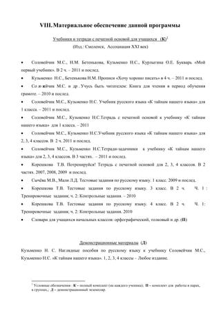 VIII. Материальное обеспечение данной программы

                 Учебники и тетради с печатной основой для учащихся (К) 1
                             (Изд.: Смоленск, Ассоциация ХХI век)


•    Соловейчик М.С., Н.М. Бетенькова, Кузьменко Н.С., Курлыгина О.Е. Букварь «Мой
первый учебник». В 2 ч. – 2011 и послед.
•    Кузьменко Н.С., Бетенькова Н.М. Прописи «Хочу хорошо писать» в 4 ч. – 2011 и послед.
•    Со л в
        о ейчик М.С. и др . Учусь быть читателем: Книга для чтения в период обучения
грамоте. – 2010 и послед.
•    Соловейчик М.С., Кузьменко Н.С. Учебник русского языка «К тайнам нашего языка» для
1 класса. – 2011 и послед.
•    Соловейчик М.С., Кузьменко Н.С.Тетрадь с печатной основой к учебнику «К тайнам
нашего языка» для 1 класса. – 2011
•    Соловейчик М.С., Кузьменко Н.С.Учебник русского языка «К тайнам нашего языка» для
2, 3, 4 классов. В 2 ч. 2011 и послед.
•    Соловейчик М.С., Кузьменко Н.С.Тетради-задачники                к учебнику «К тайнам нашего
языка» для 2, 3, 4 классов. В 3 частях. – 2011 и послед.
•    Корешкова Т.В. Потренируйся! Тетрадь с печатной основой для 2, 3, 4 классов. В 2
частях. 2007, 2008, 2009 и послед.
•    Сычёва М.В., Мали Л.Д. Тестовые задания по русскому языку. 1 класс. 2009 и послед.
•    Корешкова Т.В. Тестовые задания по русскому языку. 3 класс. В 2 ч.                            Ч. 1 :
Тренировочные задания; ч. 2: Контрольные задания. – 2010
•    Корешкова Т.В. Тестовые задания по русскому языку. 4 класс. В 2 ч.                            Ч. 1:
Тренировочные задания; ч. 2: Контрольные задания. 2010
•    Словари для учащихся начальных классов: орфографический, толковый и др. (П)




                                Демонстрационные материалы (Д)
Кузьменко Н. С. Наглядные пособия по русскому языку к учебнику Соловейчик М.С.,
Кузьменко Н.С. «К тайнам нашего языка». 1, 2, 3, 4 классы – Любое издание.




     1
      Условные обозначения : К – полный комплект (на каждого ученика); П – комплект для работы в парах,
     в группах,; Д – демонстрационный экземпляр.
 