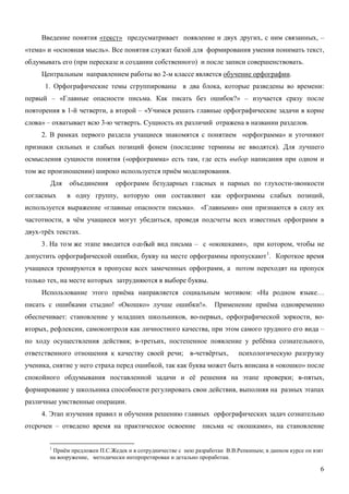 Введение понятия «текст» предусматривает появление и двух других, с ним связанных, –
«тема» и «основная мысль». Все понятия служат базой для формирования умения понимать текст,
обдумывать его (при пересказе и создании собственного) и после записи совершенствовать.
     Центральным направлением работы во 2-м классе является обучение орфографии.
      1. Орфографические темы сгруппированы в два блока, которые разведены во времени:
первый – «Главные опасности письма. Как писать без ошибок?» – изучается сразу после
повторения в 1-й четверти, а второй – «Учимся решать главные орфографические задачи в корне
слова» – охватывает всю 3-ю четверть. Сущность их различий отражена в названии разделов.
     2. В рамках первого раздела учащиеся знакомятся с понятием «орфограмма» и уточняют
признаки сильных и слабых позиций фонем (последние термины не вводятся). Для лучшего
осмысления сущности понятия («орфограмма» есть там, где есть выбор написания при одном и
том же произношении) широко используется приём моделирования.
        Для    объединения     орфограмм безударных гласных и парных по глухости-звонкости
согласных     в одну группу, которую они составляют как орфограммы слабых позиций,
используется выражение «главные опасности письма». «Главными» они признаются в силу их
частотности, в чём учащиеся могут убедиться, проведя подсчеты всех известных орфограмм в
двух-трёх текстах.
     3 . На то м же этапе вводится о со бый вид письма – с «окошками», при котором, чтобы не
допустить орфографической ошибки, букву на месте орфограммы пропускают 1. Короткое время
учащиеся тренируются в пропуске всех замеченных орфограмм, а потом переходят на пропуск
только тех, на месте которых затрудняются в выборе буквы.
     Использование этого приёма направляется социальным мотивом: «На родном языке…
писать с ошибками стыдно! «Окошко» лучше ошибки!».                 Применение приёма одновременно
обеспечивает: становление у младших школьников, во-первых, орфографической зоркости, во-
вторых, рефлексии, самоконтроля как личностного качества, при этом самого трудного его вида –
по ходу осуществления действия; в-третьих, постепенное появление у ребёнка сознательного,
ответственного отношения к качеству своей речи; в-четвёртых,                психологическую разгрузку
ученика, снятие у него страха перед ошибкой, так как буква может быть вписана в «окошко» после
спокойного обдумывания поставленной задачи и её решения на этапе проверки; в-пятых,
формирование у школьника способности регулировать свои действия, выполняя на разных этапах
различные умственные операции.
     4. Этап изучения правил и обучения решению главных орфографических задач сознательно
отсрочен – отведено время на практическое освоение письма «с окошками», на становление


        1
         Приём предложен П.С.Жедек и в сотрудничестве с нею разработан В.В.Репкиным; в данном курсе он взят
        на вооружение, методически интерпретирован и детально проработан.

                                                                                                         6
 