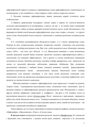 орфографической зоркости учащихся и формирование основ орфографического самоконтроля, на
возникновение у них потребности узнать правила, чтобы освоить «взрослое» письмо.
       5. Изучение основных орфографических правил написания корней отличается двумя
особенностями.
       1) Правила правописания безударных гласных корня и парных по глухости-звонкости
согласных рассматриваются не изолированно, а вместе, так как в их основе лежит одинаковый
способ действия: слабую позицию проверяй сильной («опасное место» делай «безопасным»). Так
формируется общий способ решения орфографических задач пока в корне, а позднее – и в других
частях слова. Реализуемый подход помогает становлению у учащихся различных познавательных
УУД.
       2) С учениками целенаправленно обсуждается вопрос: к а к искать проверочные слова.
Отвечая на него, второклассники осваивают конкретные способы изменения слов различных
частей речи и подбора родственных слов. При этом особо выделяется один: объяснение значения
слова ( сИлач – это тот, кто сИльный и т.п.). Пристальное внимание к этому возможному
способу выяснения нужной буквы позволяет органично соединить орфографическую работу с
лексической, что повышает эффективность той и другой и в целом способствует повышению
осознанности письма. Освоение различных способов подбора проверочных слов происходит на
основе их модельной фиксации, наблюдения, сравнения, обобщения. При построении
рассуждений, связанных с выбором буквы, учащиеся осваивают способы             формулирования
причинно-следственных     связей,    умозаключений,    выводов. Накопление опыта подбора
проверочных слов разными способами, в том числе путём различных изменений слов,
обеспечивает детям как предметную предварительную подготовку к изучению морфологии, так и
развитие их лингвистического мышления.
         Обучение решению «главных» орфографических задач происходит с опорой на понятия:
«корень слова», «однокоренные (родственные) слова», «изменения слов», «окончание». Для их
введения второму из орфографических разделов предпосылается тема «Размышляем о словах».
Другие понятия морфемики («приставка» и «суффикс»)          вво д
                                                                ятся в 4-й четверти, когда на
рассмотрение выносится раздел «Состав слова». После знакомства с приставками завершается
работа над темой «Разделительные ь и ъ». Учащиеся оказываются в состоянии объяснить, почему
в начале года они не могли вывести соответствующее правило, каких знаний им недоставало – так
происходит становление способности к рефлексии.
       Таким образом, во 2-м классе заканчивается освоение вопросов графики, изучаются разделы:
«Орфография», «Предложение», «Текст», «Состав слова».
       В третьем классе центральным языковым разделом является «Морфология». От знакомства
с функцией слов, относящихся к разным частям речи, учащиеся переходят к их детальному

                                                                                             7
 