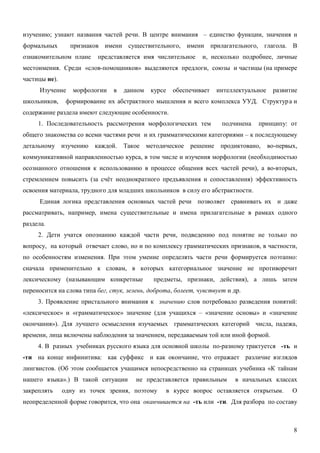 изучению; узнают названия частей речи. В центре внимания – единство функции, значения и
формальных       признаков имени существительного, имени прилагательного, глагола. В
ознакомительном плане     представляется имя числительное        и, несколько подробнее, личные
местоимения. Среди «слов-помощников» выделяются предлоги, союзы и частицы (на примере
частицы не).
      Изучение    морфологии    в   данном    курсе     обеспечивает   интеллектуальное    развитие
школьников,     формирование их абстрактного мышления и всего комплекса УУД. Структур а и
содержание раздела имеют следующие особенности.
     1. Последовательность рассмотрения морфологических тем             подчинена   принципу: от
общего знакомства со всеми частями речи и их грамматическими категориями – к последующему
детальному изучению      каждой.    Такое    методическое    решение    продиктовано,     во-первых,
коммуникативной направленностью курса, в том числе и изучения морфологии (необходимостью
осознанного отношения к использованию в процессе общения всех частей речи), а во-вторых,
стремлением повысить (за счёт неоднократного предъявления и сопоставления) эффективность
освоения материала, трудного для младших школьников в силу его абстрактности.
      Единая логика представления основных частей речи позволяет сравнивать их и даже
рассматривать, например, имена существительные и имена прилагательные в рамках одного
раздела.
     2. Дети учатся опознанию каждой части речи, подведению под понятие не только по
вопросу, на который отвечает слово, но и по комплексу грамматических признаков, в частности,
по особенностям изменения. При этом умение определять части речи формируется поэтапно:
сначала применительно к словам, в которых категориальное значение не противоречит
лексическому (называющим конкретные            предметы, признаки, действия), а лишь затем
переносится на слова типа бег, стук, зелень, доброта, болеет, чувствует и др.
     3. Проявление пристального внимания к значению слов потребовало разведения понятий:
«лексическое» и «грамматическое» значение (для учащихся – «значение основы» и «значение
окончания»). Для лучшего осмысления изучаемых грамматических категорий числа, падежа,
времени, лица включены наблюдения за значением, передаваемым той или иной формой.
     4. В разных учебниках русского языка для основной школы по-разному трактуется -ть и
-ти на конце инфинитива: как суффикс и как окончание, что отражает различие взглядов
лингвистов. (Об этом сообщается учащимся непосредственно на страницах учебника «К тайнам
нашего языка».) В такой ситуации        не представляется правильным         в начальных классах
закреплять     одну из точек зрения, поэтому          в курсе вопрос оставляется открытым.        О
неопределенной форме говорится, что она оканчивается на -ть или -ти. Для разбора по составу



                                                                                                  8
 