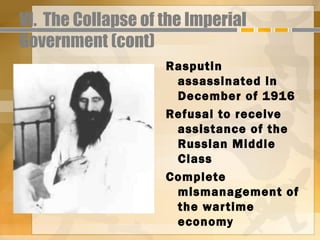 VI. The Collapse of the Imperial
Government (cont)
                    Rasputin
                     assassinated in
                     December of 1916
                    Refusal to receive
                     assistance of the
                     Russian Middle
                     Class
                    Complete
                     mismanagement of
                     the war time
                     economy
 