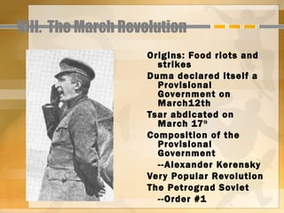 VIII. The March Revolution
                   Origins: Food riots and
                     strikes
                   Duma declared itself a
                     Provisional
                     Government on
                     March1 2th
                   Tsar abdicated on
                     March 17 th
                   Composition of the
                     Provisional
                     Government
                     --Alexander Kerensky
                   Ver y Popular Revolution
                   The Petrograd Soviet
                     --Order #1
 