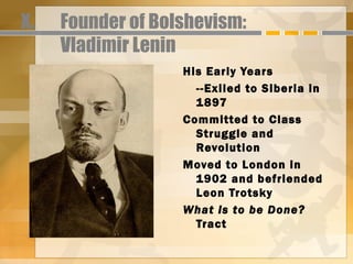 X.   Founder of Bolshevism:
     Vladimir Lenin
                   His Early Years
                     --Exiled to Siberia in
                     1897
                   Committed to Class
                     Struggle and
                     Revolution
                   Moved to London in
                     1902 and befriended
                     Leon Trotsky
                   What is to be Done?
                     Tract
 