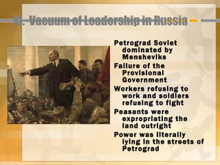 XI. Vacuum of Leadership in Russia
                   Petrograd Soviet
                     dominated by
                     Mensheviks
                   Failure of the
                     Provisional
                     Government
                   Workers refusing to
                     work and soldiers
                     refusing to fight
                   Peasants were
                     expropriating the
                     land outright
                   Power was literally
                     lying in the streets of
                     Petrograd
 