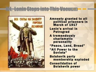 XII. Lenin Steps into This Vacuum
                    Amnesty granted to all
                      political prisoners in
                      March of 1917
                    Lenin’s arrival in
                      Petrograd
                    A tremendously
                      charismatic
                      personality
                    “Peace, Land, Bread”
                    “All Power to the
                      Soviets”
                    Bolshevik par ty
                      membership exploded
                    Consolidation of
                      Bolshevik power
 