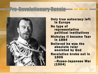 I. Pre-Revolutionary Russia
                    Only true autocracy lef t
                      in Europe
                    No type of
                      representative
                      political institutions
                    Nicholas II became Tsar
                      in 1884
                    Believed he was the
                      absolute ruler
                      anointed by God
                    Revolution broke out in
                      1905
                      --Russo-Japanese War
                      (1904)
 