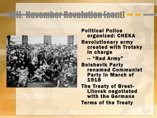 XIII. November Revolution (cont)
                   Political Police
                     organized: CHEKA
                   Revolutionar y army
                     created with Trotsky
                     in charge
                     -- “Red Army”
                   Bolshevik Par ty
                     renamed Communist
                     Par ty in March of
                     1918
                   The Treaty of Brest-
                     Litovsk negotiated
                     with the Germans
                   Terms of the Treaty
 