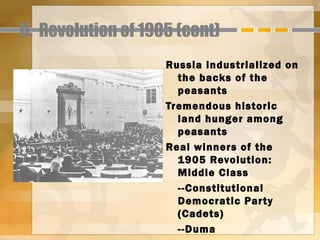 II. Revolution of 1905 (cont)
                     Russia industrialized on
                       the backs of the
                       peasants
                     Tremendous historic
                       land hunger among
                       peasants
                     Real winners of the
                       1905 Revolution:
                       Middle Class
                       --Constitutional
                       Democratic Par ty
                       (Cadets)
                       --Duma
 