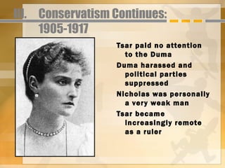 III. Conservatism Continues:
     1905-1917
                  Tsar paid no attention
                    to the Duma
                  Duma harassed and
                    political par ties
                    suppressed
                  Nicholas was personally
                    a ver y weak man
                  Tsar became
                    increasingly remote
                    as a ruler
 