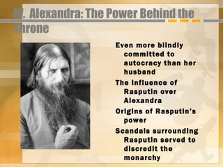 IV. Alexandra: The Power Behind the
Throne
                   Even more blindly
                     committed to
                     autocracy than her
                     husband
                   The influence of
                     Rasputin over
                     Alexandra
                   Origins of Rasputin’s
                     power
                   Scandals surrounding
                     Rasputin ser ved to
                     discredit the
                     monarchy
 