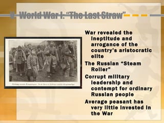 V. World War I: “The Last Straw”
                    War revealed the
                      ineptitude and
                      arrogance of the
                      countr y’s aristocratic
                      elite
                    The Russian “Steam
                      Roller”
                    Corrupt militar y
                      leadership and
                      contempt for ordinar y
                      Russian people
                    Average peasant has
                      ver y little invested in
                      the War
 