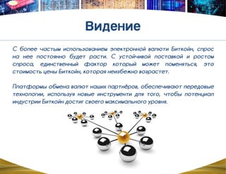 С более частым использованием электронной валюти Биткойн, спрос
на нее постоянно будет расти. С устойчивой поставкой и ростом
спроса, единственный фактор который может поменяться, это
стоимость цены Биткойн, которая неизбежно возрастет.
Платформы обмена валют наших партнѐров, обеспечивают передовые
технологии, используя новые инструменти для того, чтобы потенциал
индустрии Биткойн достиг своего максимального уровня.
 