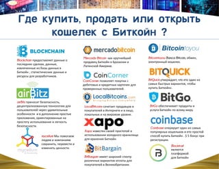 BitQuick утверждает, что ето один из
самых быстрых вариантов, чтобы
купить Биткойнc.
BitGo обеспечивает продукты и
услуги Биткойн по всему миру.
Coinbase оперирует один из самых
популярных кошельков и ето простой
способ купить Биткойн . $ 5 бонус при
регистрации.
Xapo известен своей простотой в
использовании холодного хранилища
для хранения Биткойн
CoinCorner позволяет покупки с
дебетовых и кредитных карточек для
проверенных пользователей.
LocalBitcoins сочетает продавцов и
покупателей в Интернете и в лицо,
локальных и на мировом уровне.
BitBargain имеет широкий спектр
различных вариантов оплаты для
покупателей в Великобритании.
airBitz приносит безопасность,
децентрализованную технологию для
пользователей через удивительные
особeнности и в дополнение простые
приложения, ориентированныe на
простоту использования и легкость
безопасности.
Mercado Bitcoin как крупнейший
продавец Биткойн в Бразилии и
Латинской Америке.
Blockchain предоставляет данные о
последних сделках, данные,
извлеченные из базы данных в
Биткойн , статистические данные и
ресурсы для разработчиков.
Blocktrail
является
платформой
для Биткойн
Bitcointoyou Banca Bitcoin, обмен,
электронный кошелек.
mycelium Мы помогаем
людям и компаниям
сохранить, перевести и
изменить ценности.
 