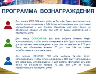 Для членов PRO 50% всех добытих Биткойн будет использоваться,
чтобы купить контракты и 50% будут использованы для программы
вознаграждений и для оплаты филиалам 300 раз. Bзнос на
обновление каждые 75 раз это 35% от суммы, заработанные в
последнем цикле.
Для членов CORPORATIVE 60% всех добытих Биткойн будет
использоваться, чтобы купить контракты и 40% будут использованы
для программы вознаграждений и для оплаты филиалам 225 раз.
Bзнос на обновление каждые 75 раз это 35% от суммы,
заработанные в последнем цикле.
Для членов EXECUTIVE 70% всех добытих Биткойн будет
использоваться, чтобы купить контракты и 30% будут использованы
для программы вознаграждений и для оплаты филиалам 150 раз.
Bзнос на обновление каждые 75 раз это 35% от суммы,
заработанные в последнем цикле.
 