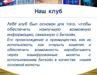 AirBit клуб был основан для того, чтобы
обеспечить наилучшую возможную
информацию, связанную с Биткойн.
Его происхождение и преимущества, как их
использовать, как открыть кошелек и
обеспечить возможность зарабатывать
через зашифрованные монеты с
использованием Биткойн в качестве нашей
основной валюты.
 