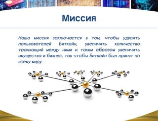 Наша миссия заключается в том, чтобы удвоить
пользователей Биткойн, увеличить количество
транзакций между ними и таким образом увеличить
имущества и бизнес, так чтобы Биткойн был принят по
всему миру.
 