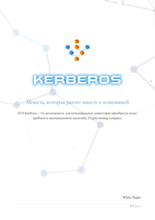 1 | P a g e
Монета, которая растет вместе с компанией
ICO Kerberos - это возможность для потенциальных инвесторов приобрести долю
прибыли в промышленном масштабе, Crypto mining company.
White Paper
 