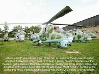 In the last photo you can see a part of the field set aside for the display of Russian designed helicopters. There must have been a total of 15 or 20 helicopters at the museum, just a couple of the interesting Kamov models with contra-rotating rotors, and almost all of the others being Mils, like the well-known Mi-24 "Hind-D" gunship at the front of this photo, standing next to its less well-known Mi-24 "Hind-A" predecessor.  