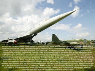 No doubt this Tu-144 airliner will be the highlight of Monino for many people, even though it's difficult to get photographs because of the aircraft surrounding it. This is the Russian version of the Anglo-French Concorde airliner, whose plans the Russians had acquired from the French by a bit of industrial espionage. The "Concordski", as it was dubbed, flew two months before Concorde, and had a number of differences from the Concorde, including a main wing more optimized for high-speed flight, and a small auxiliary canard wing just behind the cockpit which was extended at low speeds to improve takeoff and landing performance. The Tu-144 was about 4 meters longer than Concorde and also had a maximum speed of Mach 2.35 (2,500 km/h or 1,550 mph) compared to the Concorde's maximum speed of Mach 2.2 (2,330 km/h or 1,450 mph). Some think that the French got their re v! enge when a Tu-144 crashed at the 1973 Paris Air Show, the theory being that the plane's pilot had to take a drastic evasive maneuver to avoid hitting a French Mirage chase plane which had been launched without telling the Russians. Another theory is that the Russians tinkered with the controls before the flight to allow a faster and more dramatic rate of climb, which lead to the aircraft stalling and crashing, killing the entire crew of 6 as well as 8 people on the ground. In the end the Tu-144 only flew 102 scheduled flights with Aeroflot, about half of which carried only freight. In 1996 NASA started a series of flights of a refurbished Tu-144 in order to research the possibilities of a second-generation supersonic jet airliner, but this program was cancelled in 1999. 