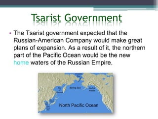 Tsarist Government
• The Tsarist government expected that the
  Russian-American Company would make great
  plans of expansion. As a result of it, the northern
  part of the Pacific Ocean would be the new
  home waters of the Russian Empire.
 