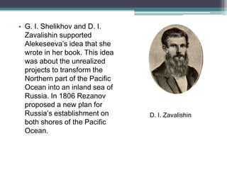 • G. I. Shelikhov and D. I.
  Zavalishin supported
  Alekeseeva’s idea that she
  wrote in her book. This idea
  was about the unrealized
  projects to transform the
  Northern part of the Pacific
  Ocean into an inland sea of
  Russia. In 1806 Rezanov
  proposed a new plan for
  Russia’s establishment on      D. I. Zavalishin
  both shores of the Pacific
  Ocean.
 