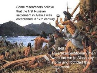 Some researchers believe
that the first Russian
settlement in Alaska was
established in 17th century.




                         In 1648,
                         several expeditionary men
                         were thrown to Alaska by
                         storm and founded this
                         settlement.
 