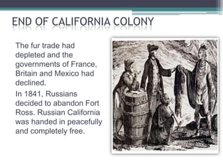 END OF CALIFORNIA COLONY

The fur trade had
depleted and the
governments of France,
Britain and Mexico had
declined.
In 1841, Russians
decided to abandon Fort
Ross. Russian California
was handed in peacefully
and completely free.
 