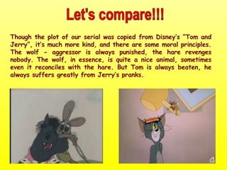 Though the plot of our serial was copied from Disney’s “Tom and Jerry”, it’s much more kind, and there are some moral principles. The wolf - aggressor is always punished, the hare revenges nobody. The wolf, in essence, is quite a nice animal, sometimes even it reconciles with the hare. But Tom is always beaten, he always suffers greatly from Jerry’s pranks.  Let's compare!!! 