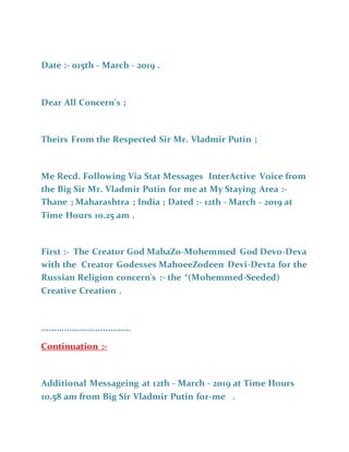 Date :- 015th - March - 2019 .
Dear All Concern’s ;
Theirs From the Respected Sir Mr. Vladmir Putin ;
Me Recd. Following Via Stat Messages InterActive Voice from
the Big Sir Mr. Vladmir Putin for me at My Staying Area :-
Thane ; Maharashtra ; India ; Dated :- 12th - March - 2019 at
Time Hours 10.25 am .
First :- The Creator God MahaZo-Mohemmed God Devo-Deva
with the Creator Godesses MahoeeZodeen Devi-Devta for the
Russian Religion concern's :- the *(Mohemmed-Seeded)
Creative Creation .
...................................
Continuation :-
Additional Messageing at 12th - March - 2019 at Time Hours
10.58 am from Big Sir Vladmir Putin for-me .
 