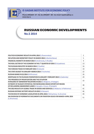 RUSSIAN ECONOMIC DEVELOPMENTS
No.5 2014
POLITICO ECONOMIC RESULTS IN APRIL 2014(S.Zhavoronkov) 2
INFLATION AND MONETARY POLICY IN MARCH 2014(A.Bozhechkova) 5
FINANCIAL MARKETS IN MARCH 2014(N.Andrievsky, E.Khudko) 9
THE REAL SECTOR OF THE ECONOMY IN THE 1ST
QUARTER OF 2014(O.Izryadnova) 13
THE RUSSIAN INDUSTRY IN MARCH 2014(S.Tsukhlo) 16
THE FOREIGN TRADE IN FEBRUARY 2014(N.Volovik) 19
THE STATE BUDGET IN JANUARY MARCH 2014(T.Tischenko) 22
RUSSIAN BANKS IN Q12014(M.Khromov) 26
MORTGAGE IN THE RUSSIAN FEDERATION IN JANUARY FEBRUARY 2014(G.Zadonsky) 29
THE PROGRESS OF PRIVATIZATION AND THE SITUATION
IN REGARD OF OWNERSHIP RELATIONS IN 2013(G.Malginov, A.Radygin)
33
ESTIMATE OF RUSSIA’S POTENTIAL FOR INCREASING GRAIN EXPORTS BY MEANS
OF RECLAIMING ABANDONED LANDS (V.Saraykin, V.Uzun, R.Yanbykh)
38
THE 2013 RESULTS OF GLOBAL TRADE IN GOODS AND SERVICES (A.Makarov, A.Pakhomov) 41
RUSSIAN DEFENSE SECTOR’S RESULTS IN 2013(V.Zatsepin) 46
THE REVIEW OF ECONOMIC LEGISLATION IN APRIL 2014(I.Tolmacheva, Yu.Grunina) 49
AN OVERVIEW OF NORMATIVE DOCUMENTS ON TAXATION ISSUES FOR MARCH APRIL 2014
(L.Anisimova)
51
© GAIDAR INSTITUTE FOR ECONOMIC POLICY
3 – 5, Gazetny pereulok, Moscow, 125 993, Russian Federa on
Phone (495)629 – 67 – 36, fax (495)697 – 88 – 16, Email: lopa na@iep.ru
www.iep.ru
 
