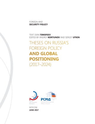MOSCOW
JUNE 2017
THESES ON RUSSIA’S
FOREIGN POLICY
AND GLOBAL
POSITIONING
(2017–2024)
TEXT: IVAN TIMOFEEV
EDITED BY ANDREY KORTUNOV AND SERGEY UTKIN
FOREIGN AND
SECURITY POLICY
 