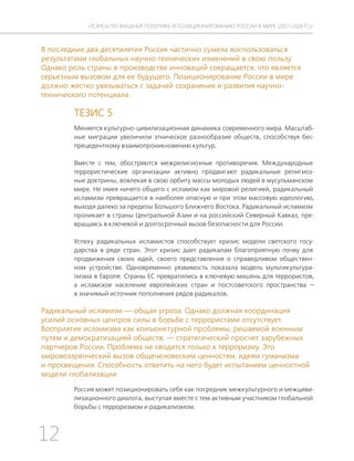 12
ТЕЗИСЫ ПО ВНЕШНЕЙ ПОЛИТИКЕ И ПОЗИЦИОНИРОВАНИ РОССИИ В МИРЕ (2017–2024 ГГ.)
В последние два десятилетия Россия частично сумела воспользоваться
результатами глобальных научно-технических изменений в свою пользу.
Однако роль страны в производстве инноваций сокращается, что является
серьезным вызовом для ее будущего. Позиционирование России в мире
должно жестко увязываться с задачей сохранения и развития научно-
технического потенциала.
ТЕЗИС 5
Меняется культурно-цивилизационная динамика современного мира. Масштаб-
ные миграции увеличили этническое разнообразие обществ, способствуя бес-
прецедентному взаимопроникновению культур.
Вместе с тем, обостряются межрелигиозные противоречия. Международные
террористические организации активно продвигают радикальные религиоз-
ные доктрины, вовлекая в свою орбиту массы молодых людей в мусульманском
мире. Не имея ничего общего с исламом как мировой религией, радикальный
исламизм превращается в наиболее опасную и при этом массовую идеологию,
выходя далеко за пределы Большого Ближнего Востока. Радикальный исламизм
проникает в страны Центральной Азии и на российский Северный Кавказ, пре-
вращаясь в ключевой и долгосрочный вызов безопасности для России.
Успеху радикальных исламистов способствует кризис модели светского госу-
дарства в ряде стран. Этот кризис дает радикалам благоприятную почву для
продвижения своих идей, своего представления о справедливом обществен-
ном устройстве. Одновременно уязвимость показала модель мультикультура-
лизма в Европе. Страны ЕС превратились в ключевую мишень для террористов,
а исламское население европейских стран и постсоветского пространства —
в значимый источник пополнения рядов радикалов.
Радикальный исламизм — общая угроза. Однако должная координация
усилий основных центров силы в борьбе с террористами отсутствует.
Восприятие исламизма как конъюнктурной проблемы, решаемой военным
путем и демократизацией обществ, — стратегический просчет зарубежных
партнеров России. Проблема не сводится только к терроризму. Это
мировоззренческий вызов общечеловеским ценностям, идеям гуманизма
и просвещения. Способность ответить на него будет испытанием ценностной
модели глобализации.
Россия может позиционировать себя как посредник межкультурного и межциви-
лизационного диалога, выступая вместе с тем активным участником глобальной
борьбы с терроризмом и радикализмом.
 