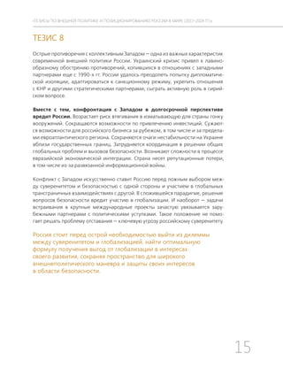 15
ТЕЗИСЫ ПО ВНЕШНЕЙ ПОЛИТИКЕ И ПОЗИЦИОНИРОВАНИ РОССИИ В МИРЕ (2017–2024 ГГ.)
ТЕЗИС 8
Острые противоречия с коллективным Западом — одна из важных характеристик
современной внешней политики России. Украинский кризис привел к лавино-
образному обострению противоречий, копившихся в отношениях с западными
партнерами еще с 1990-х гг. России удалось преодолеть попытку дипломатиче-
ской изоляции, адаптироваться к санкционному режиму, укрепить отношения
с КНР и другими стратегическими партнерами, сыграть активную роль в сирий-
ском вопросе.
Вместе с тем, конфронтация с Западом в долгосрочной перспективе
вредит России. Возрастает риск втягивания в изматывающую для страны гонку
вооружений. Сокращаются возможности по привлечению инвестиций. Сужают-
ся возможности для российского бизнеса за рубежом, в том числе и за предела-
ми евроатлантического региона. Сохраняются очаги нестабильности на Украине
вблизи государственных границ. Затрудняется координация в решении общих
глобальных проблем и вызовов безопасности. Возникают сложности в процессе
евразийской экономической интеграции. Страна несет репутационные потери,
в том числе из-за развязанной информационной войны.
Конфликт с Западом искусственно ставит Россию перед ложным выбором меж-
ду суверенитетом и безопасностью с одной стороны и участием в глобальных
трансграничных взаимодействиях с другой. В сложившейся парадигме, решение
вопросов безопасности вредит участию в глобализации. И наоборот — задачи
встраивания в крупные международные проекты зачастую увязывается зару-
бежными партнерами с политическими уступками. Такое положение не помо-
гает решать проблему отставания — ключевую угрозу российскому суверенитету.
Россия стоит перед острой необходимостью выйти из дилеммы
между суверенитетом и глобализацией, найти оптимальную
формулу получения выгод от глобализации в интересах
своего развития, сохраняя пространство для широкого
внешнеполитического маневра и защиты своих интересов
в области безопасности.
 