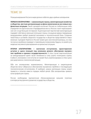 17
ТЕЗИСЫ ПО ВНЕШНЕЙ ПОЛИТИКЕ И ПОЗИЦИОНИРОВАНИ РОССИИ В МИРЕ (2017–2024 ГГ.)
ТЕЗИС 10
Позиционирование России в мире должно избегать двух крайних альтернатив.
ПЕРВАЯ АЛЬТЕРНАТИВА — самоизоляция страны, милитаризация хозяйства
и общества, жесткая централизация на фоне вовлечения во все новые кон-
фликтные ситуации. Такой сценарий исключает Россию из глобализации либо
определяет ее маргинальное и периферийное место. Итогом станет перенапряже-
ние сил и еще большее отставание. В долгосрочной перспективе милитаризация
подорвет собственно военный потенциал страны: оснащение армии передовыми
вооружениями требует развитой экономики и технологической базы. Создание
такой базы в условиях закрытого государства и общества представляется невоз-
можным. Сценарий «Крепость Россия» может дать тактический выигрыш, но стра-
тегически неизбежно приведет к тяжелейшим потрясениям, будучи, по своей сути,
моделью пассивного реагирования на кризисные ситуации.
ВТОРАЯ АЛЬТЕРНАТИВА — хаотичное отступление, односторонние
уступки и сдача позиций под влиянием резкого обострения внутрен-
них проблем и кризиса государственности. В этом случае маргинализация
на международной арене также неизбежна в силу утраты потенциала страны.
Слабость экономики и институтов не сможет быть компенсирована в этом сцена-
рии даже военно-политической мощью.
Обе эти альтернативы взаимосвязаны. Милитаризация и закрепощение
общества могут обернуться обострением внутренних проблем и последующим
геополитическим отступлением. И наоборот, угроза хаотизации страны может
привести к попытке навести порядок любой ценой. Обе альтернативы чреваты
катастрофой для страны.
России необходима прагматичная сбалансированная внешняя политика
в интересах внутреннего развития государства и общества.
 