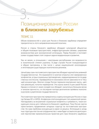 18
ТЕЗИСЫ ПО ВНЕШНЕЙ ПОЛИТИКЕ И ПОЗИЦИОНИРОВАНИ РОССИИ В МИРЕ (2017–2024 ГГ.)
Позиционирование России
в ближнем зарубежье
ТЕЗИС 11
Объем возможностей и угроз для России в ближнем зарубежье определяет
приоритетность этого направления внешней политики.
Россия и страны ближнего зарубежья обладают культурной общностью
и общим языковым пространством, инфраструктурными связями, широкими
возможностями для экономической интеграции. Перед Россией и постсовет-
скими государствами стоят сходные задачи модернизации и развития.
Тем не менее, в отношениях с некоторыми республиками эти возможности
в значительной степени утрачены. В ряде случаев Россия позиционируется
в образе противника, в том числе с целью национальной консолидации
и легитимации существующих политических режимов.
Целый ряд стран постсоветского пространства обладают хрупкой или уязвимой
государственностью. Это выражается в наличии открытых или замороженных
конфликтов, острых социальных противоречиях, коррумпированности государ-
ственных институтов, периферийности экономики или ее зависимости от теку-
щей конъюнктуры. Многие соседи России пережили внутренние смуты, цвет-
ные революции, попытки переворотов. Эти угрозы важны и для самой России.
Однако в отличие от своих соседей она обладает значительно большим весом
и запасом прочности, а в последние полтора десятилетия проявила политиче-
скую волю к укреплению государственности.
Постсоветское пространство превратилось в арену конкуренции России и струк-
тур Запада (ЕС и НАТО). Апофеозом этой конкуренции стал украинский кризис.
Накладываясь на внутренние социальные конфликты и уязвимость, такая кон-
куренция опасна для стабильности ближнего зарубежья. Пока Россия смогла
приостановить продвижение западных структур на постсоветском простран-
стве. Но сама проблема конкуренции в корне не решена. Интеграция в запад-
ные структуры или тесное сотрудничество с ними будет оставаться в долгосроч-
ной перспективе привлекательным проектом для стран ближнего зарубежья.
3.
 