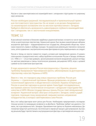 19
ТЕЗИСЫ ПО ВНЕШНЕЙ ПОЛИТИКЕ И ПОЗИЦИОНИРОВАНИ РОССИИ В МИРЕ (2017–2024 ГГ.)
Россия и сама заинтересована во взаимодействии с западными структурами по широкому
кругу вопросов.
России необходим разумный, последовательный и привлекательный проект
для постсоветского пространства. Он не может и не должен базироваться
на неоимперских основаниях или на жестком противостоянии с Западом.
Требуется обеспечить возможность равноправного глубокого взаимодействия
как с западными, так и с восточными инициативами.
ТЕЗИС 12
В российской политике в ближнем зарубежье украинский вопрос останется в числе приори-
тетов на долгосрочную перспективу. Украинский кризис был вызван кумулятивным набором
внутренних факторов — коррумпированностью государства, обнищанием общества, попыт-
ками ограничить права и свободы граждан. На украинскую революцию повлияли и внешние
силы, хотя в сравнении с внутриполитическими факторами их роль переоценивать не следует.
Россия и Запад не смогли совместно создать условия для преодоления кризиса. В украин-
ском кризисе сосредоточился весь набор проблем в отношениях России и Запада, копивших-
ся с 1990-х гг. — отсутствие доверия, эрозия режимов контроля вооружений, разные взгляды
на цветные революции и смены политических режимов, расширение НАТО, игра с нулевой
суммой на постсоветском пространстве.
В ходе украинского кризиса Россия воссоединилась с Крымом, решила
проблему базирования Черноморского флота, заблокировала на долгосрочную
перспективу членство Украины в НАТО.
Вместе с тем, это породило ряд новых серьезных проблем. Россия для
Украины — стратегический противник. Вражда укоренилась на уровне
политической идеологии и общественного сознания. Украина потеряна для
России в качестве партнера на долгое время. Киев будет последовательно
выстраивать военно-политические отношения с западными структурами без
членства в НАТО. Вблизи государственных границ России тлеет вооруженный
конфликт. Украинский вопрос обострил отношения с Западом, нанеся ущерб
торговле, порождая гонку вооружений, закрывая многие направления
сотрудничества, в которых заинтересована сама Россия.
Весь этот набор факторов несет риски для России. Необходимо предпринимать последова-
тельные усилия по ликвидации конфликта на Донбассе. Проблема требует как диалога с Ки-
евом, так и договоренностей с Западом. Одномоментная сделка по Украине невозможна. Ди-
пломатам предстоит длительный, постепенный и неровный процесс урегулирования. Быстро-
му решению будут препятствовать внутриукраинские факторы и противоречия внешних сил.
 