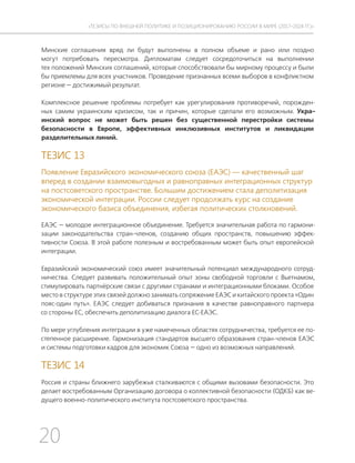 20
ТЕЗИСЫ ПО ВНЕШНЕЙ ПОЛИТИКЕ И ПОЗИЦИОНИРОВАНИ РОССИИ В МИРЕ (2017–2024 ГГ.)
Минские соглашения вряд ли будут выполнены в полном объеме и рано или поздно
могут потребовать пересмотра. Дипломатам следует сосредоточиться на выполнении
тех положений Минских соглашений, которые способствовали бы мирному процессу и были
бы приемлемы для всех участников. Проведение признанных всеми выборов в конфликтном
регионе — достижимый результат.
Комплексное решение проблемы потребует как урегулирования противоречий, порожден-
ных самим украинским кризисом, так и причин, которые сделали его возможным. Укра-
инский вопрос не может быть решен без существенной перестройки системы
безопасности в Европе, эффективных инклюзивных институтов и ликвидации
разделительных линий.
ТЕЗИС 13
Появление Евразийского экономического союза (ЕАЭС) — качественный шаг
вперед в создании взаимовыгодных и равноправных интеграционных структур
на постсоветского пространстве. Большим достижением стала деполитизация
экономической интеграции. России следует продолжать курс на создание
экономического базиса объединения, избегая политических столкновений.
ЕАЭС — молодое интеграционное объединение. Требуется значительная работа по гармони-
зации законодательства стран-членов, созданию общих пространств, повышению эффек-
тивности Союза. В этой работе полезным и востребованным может быть опыт европейской
интеграции.
Евразийский экономический союз имеет значительный потенциал международного сотруд-
ничества. Следует развивать положительный опыт зоны свободной торговли с Вьетнамом,
стимулировать партнёрские связи с другими странами и интеграционными блоками. Особое
место в структуре этих связей должно занимать сопряжение ЕАЭС и китайского проекта «Один
пояс-один путь». ЕАЭС следует добиваться признания в качестве равноправного партнера
со стороны ЕС, обеспечить деполитизацию диалога ЕС-ЕАЭС.
По мере углубления интеграции в уже намеченных областях сотрудничества, требуется ее по-
степенное расширение. Гармонизация стандартов высшего образования стран-членов ЕАЭС
и системы подготовки кадров для экономик Союза — одно из возможных направлений.
ТЕЗИС 14
Россия и страны ближнего зарубежья сталкиваются с общими вызовами безопасности. Это
делает востребованным Организацию договора о коллективной безопасности (ОДКБ) как ве-
дущего военно-политического института постсоветского пространства.
 