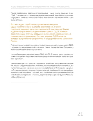 21
ТЕЗИСЫ ПО ВНЕШНЕЙ ПОЛИТИКЕ И ПОЗИЦИОНИРОВАНИ РОССИИ В МИРЕ (2017–2024 ГГ.)
Угроза терроризма и радикального исламизма — одна из ключевых для стран
ОДКБ. Основные риски связаны с регионом Центральной Азии. Общее ухудшение
ситуации на Ближнем Востоке негативно сказывается и на стабильности в Цен-
тральной Азии.
России следует содействовать развитию потенциала
ОДКБ, укреплению сил быстрого реагирования, а также
совершенствованию антитеррористической компоненты. Важны
и другие направления сотрудничества в рамках ОДКБ, включая
развитие общей системы воздушно-космической обороны. Военно-
техническое сотрудничество России с членами ОДКБ является
вкладом в укрепление суверенитета и государственности союзников
России.
Перспективным направлением является выстраивание партнерских связей ОДКБ
с другими организациями по безопасности. Диалог Россия-НАТО необходимо до-
полнить взаимодействием ОДКБ и НАТО.
Целесообразно выстраивание связей ОДКБ и ШОС. В рамках такого партнерства
может быть решен вопрос безопасности сухопутных компонентов проекта «Один
пояс-один путь».
На постсоветском пространстве сохраняется целый ряд замороженных конфлик-
тов. России следует продолжать усилия по решению Карабахского конфликта, вы-
ступая посредником в диалоге Армении и Азербайджана. Необходимо вернуться
к обсуждению проекта решения приднестровской проблемы. Нужна дальнейшая
нормализация отношений с Грузией, восстановление дипломатических отноше-
ний и безвизового режима с Тбилиси, содействие примирению Грузии с Абхазией
и Южной Осетией.
 