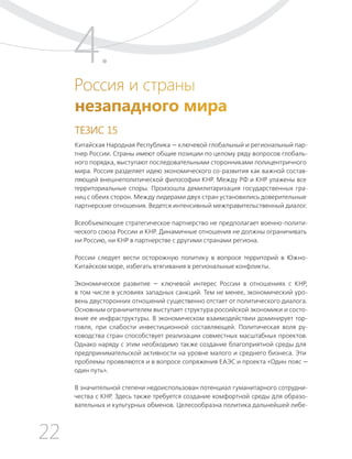 22
ТЕЗИСЫ ПО ВНЕШНЕЙ ПОЛИТИКЕ И ПОЗИЦИОНИРОВАНИ РОССИИ В МИРЕ (2017–2024 ГГ.)
Россия и страны
незападного мира
ТЕЗИС 15
Китайская Народная Республика — ключевой глобальный и региональный пар-
тнер России. Страны имеют общие позиции по целому ряду вопросов глобаль-
ного порядка, выступают последовательными сторонниками полицентричного
мира. Россия разделяет идею экономического со-развития как важной состав-
ляющей внешнеполитической философии КНР. Между РФ и КНР улажены все
территориальные споры. Произошла демилитаризация государственных гра-
ниц с обеих сторон. Между лидерами двух стран установились доверительные
партнерские отношения. Ведется интенсивный межправительственный диалог.
Всеобъемлющее стратегическое партнерство не предполагает военно-полити-
ческого союза России и КНР. Динамичные отношения не должны ограничивать
ни Россию, ни КНР в партнерстве с другими странами региона.
России следует вести осторожную политику в вопросе территорий в Южно-
Китайском море, избегать втягивания в региональные конфликты.
Экономическое развитие — ключевой интерес России в отношениях с КНР,
в том числе в условиях западных санкций. Тем не менее, экономический уро-
вень двусторонних отношений существенно отстает от политического диалога.
Основным ограничителем выступает структура российской экономики и состо-
яние ее инфраструктуры. В экономическом взаимодействии доминирует тор-
говля, при слабости инвестиционной составляющей. Политическая воля ру-
ководства стран способствует реализации совместных масштабных проектов.
Однако наряду с этим необходимо также создание благоприятной среды для
предпринимательской активности на уровне малого и среднего бизнеса. Эти
проблемы проявляются и в вопросе сопряжения ЕАЭС и проекта «Один пояс —
один путь».
В значительной степени недоиспользован потенциал гуманитарного сотрудни-
чества с КНР. Здесь также требуется создание комфортной среды для образо-
вательных и культурных обменов. Целесообразна политика дальнейшей либе-
4.
 