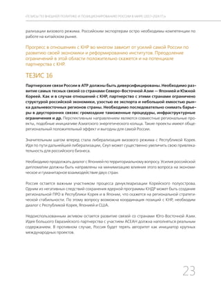 23
ТЕЗИСЫ ПО ВНЕШНЕЙ ПОЛИТИКЕ И ПОЗИЦИОНИРОВАНИ РОССИИ В МИРЕ (2017–2024 ГГ.)
рализации визового режима. Российским экспортерам остро необходимы компетенции по
работе на китайском рынке.
Прогресс в отношениях с КНР во многом зависит от усилий самой России по
развитию своей экономики и реформированию институтов. Преодоление
ограничений в этой области положительно скажется и на потенциале
партнерства с КНР.
ТЕЗИС 16
Партнерские связи России в АТР должны быть диверсифицированы. Необходимо раз-
витие самых тесных связей со странами Северо-Восточной Азии — Японией и Южной
Кореей. Как и в случае отношений с КНР, партнерство с этими странами ограничено
структурой российской экономики, узостью ее экспорта и небольшой емкостью рын-
ка дальневосточных регионов страны. Необходимо последовательно снимать барье-
ры в двусторонних связях: громоздкие таможенные процедуры, инфраструктурные
ограничения и др. Перспективным направлением являются совместные региональные про-
екты, подобные инициативе Азиатского энергетического кольца. Такие проекты имеют обще-
региональный положительный эффект и выгодны для самой России.
Значительным шагом вперед стала либерализация визового режима с Республикой Корея.
Идя по пути дальнейшей либерализации, Сеул может существенно увеличить свою привлека-
тельность для российского бизнеса.
Необходимо продолжать диалог с Японией по территориальному вопросу. Усилия российской
дипломатии должны быть направлены на минимизацию влияния этого вопроса на экономи-
ческое и гуманитарное взаимодействие двух стран.
Россия остается важным участником процесса денуклеаризации Корейского полуострова.
Одним из негативных следствий сохранения ядерной программы КНДР может быть создание
региональной ПРО в Республики Корея и в Японии, что скажется на региональной стратеги-
ческой стабильности. По этому вопросу возможна координация позиций с КНР, необходим
диалог с Республикой Корея, Японией и США.
Недоиспользованным активом остается развитие связей со странами Юго-Восточной Азии.
Идея большого Евразийского партнерства с участием АСЕАН должна наполняться реальным
содержанием. В противном случае, Россия будет терять авторитет как инициатор крупных
международных проектов.
 