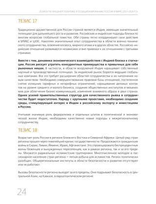 24
ТЕЗИСЫ ПО ВНЕШНЕЙ ПОЛИТИКЕ И ПОЗИЦИОНИРОВАНИ РОССИИ В МИРЕ (2017–2024 ГГ.)
ТЕЗИС 17
Традиционно дружественной для России страной является Индия, имеющая значительный
потенциал для дальнейшего роста и развития. Российские и индийские подходы близки по
многим вопросам глобальной повестки. Обе страны тесно координируют свои действия
в БРИКС и ШОС. Накоплен значительный опыт сотрудничества в области военно-техниче-
ского сотрудничества, освоения космоса, мирного атома и в других областях. Российско-ин-
дийские отношения развиваются независимо и вне привязки к их отношениям с третьими
странами.
Вместе с тем, динамика экономического взаимодействия с Индией близка к стагна-
ции. Россия рискует утратить конкурентные преимущества в привычных для себя
рыночных нишах. В частности, в области вооружений Индия наращивает собственный
научный и производственный потенциал. За индийский рынок борются ведущие глобаль-
ные компании. Все это требует расширения областей сотрудничества и их наполнения но-
вым качеством. Необходимо совершенствование правовой базы отношений, постепенное
снятие излишних тарифных и нетарифных ограничений, наращивание деловых контак-
тов на уровне среднего и малого бизнеса, создание общественных институтов и механиз-
мов для облегчения бизнес-коммуникаций, изменение взаимного образа в двух странах.
Одних усилий правительственных структур для качественного рывка в сотрудни-
честве будет недостаточно. Наряду с крупными проектами, необходимо создание
среды, стимулирующей интерес в Индии к российскому экспорту и инвестициям
в Россию.
Учитывая значимую роль федерализма и отдельных штатов в политической и экономи-
ческой жизни Индии, необходимы качественно новые подходы к межрегиональному
сотрудничеству.
ТЕЗИС 18
Возрастает роль России в регионе Ближнего Востока и Северной Африки. Целый ряд стран
региона прошел через тяжелейший кризис государственности. Продолжаются гражданские
войны в Сирии, Ливии, Йемене, Ираке, Афганистане. Это спровоцировало беспрецедентные
волны беженцев и вынужденных переселенцев, как в рамках региона, так и за его преде-
лы. Множатся радикальные исламистские группировки. Многочисленное молодое и пас-
сионарное население стран региона — легкая добыча для исламистов. Регион политически
разобщен. Общерегиональные институты в области безопасности и развития отсутствуют
или не работают.
Вызовы безопасности региона выходят за его пределы. Они подрывают безопасность в Цен-
тральной Азии, на Кавказе, в евроатлантическом регионе.
 