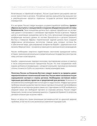 25
ТЕЗИСЫ ПО ВНЕШНЕЙ ПОЛИТИКЕ И ПОЗИЦИОНИРОВАНИ РОССИИ В МИРЕ (2017–2024 ГГ.)
Включившись в сирийский конфликт, Россия существенно расширила свое во-
енное присутствие в регионе. Российская критика вмешательства внешних сил
в революционные процессы отдельных государств региона представляется
оправданной.
В то же время, России следует выходить за рамки сирийской проблемы. Целесо-
образно выступить с инициативой о создании общерегиональной системы
безопасности. Такая инициатива должна быть заранее проработана на эксперт-
ном уровне и согласована с ключевыми партнерами России в регионе. Первым
шагом в реализации инициативы могла бы стать организация международной
конференции высокого уровня по системе безопасности в регионе Ближнего
Востока и Северной Африки. Стратегической задачей должно быть создание
эффективных региональных институтов, главная цель которых состояла бы
в обеспечении мира, урегулировании конфликтов борьбе с радикальным исла-
мизмом. Мир в регионе — основное условие для его экономического возрождения.
России необходимо энергично содействовать окончанию гражданской войны
в Сирии, привлекая региональные и внерегиональные государства к конструктив-
ному участию в этом процессе.
Борьба с радикальными террористическими группировками должна оставаться
в числе внешнеполитических приоритетов России. На этом направлении необ-
ходимо добиваться координации с западной коалицией, принимая во внимание
степень готовности США и их союзников к такому взаимодействию.
Политику России на Ближнем Востоке следует вывести за пределы доми-
нирования военно-политической повестки. Россия имеет возможности для
наращивания экспорта в страны региона. Необходима системная инвен-
таризация российских проектов и предложений для региона. Возможности
экономического взаимодействия используются недостаточно. Инфраструктурные
проблемы мешают развитию перспективных торговых отношений. Целесообразно
проработать на экспертном уровне совместно с партнерами по ЕАЭС возможность
создания новых зон свободной торговли со странами региона. России следует
продолжать линию на выстраивание диалога с Саудовской Аравией по вопросам
ценовой конъюнктуры на рынке нефти.
Важно не допустить срыва реализации договоренностей по иранской ядерной
проблеме, в том числе в силу возможных изменений подходов США.
 