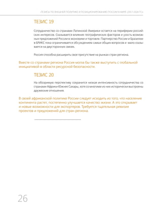 26
ТЕЗИСЫ ПО ВНЕШНЕЙ ПОЛИТИКЕ И ПОЗИЦИОНИРОВАНИ РОССИИ В МИРЕ (2017–2024 ГГ.)
ТЕЗИС 19
Сотрудничество со странами Латинской Америки остается на периферии россий-
ских интересов. Сказывается влияние географических факторов и узость возмож-
ных предложений России в экономике и торговле. Партнерство России и Бразилии
в БРИКС пока ограничивается обсуждением самых общих вопросов и мало сказы-
вается на двусторонних связях.
Россия способна расширить свое присутствие на рынках стран региона.
Вместе со странами региона Россия могла бы также выступить с глобальной
инициативой в области ресурсной безопасности.
ТЕЗИС 20
На обозримую перспективу сохранится низкая интенсивность сотрудничества со
странами Африки Южнее Сахары, хотя со многими из них исторически выстроены
дружеские отношения.
В своей африканской политике России следует исходить из того, что население
континента растет, постепенно улучшается качество жизни. А это открывает
и новые возможности для экспортеров. Требуется тщательная ревизия
проектов и предложений для стран региона.
 