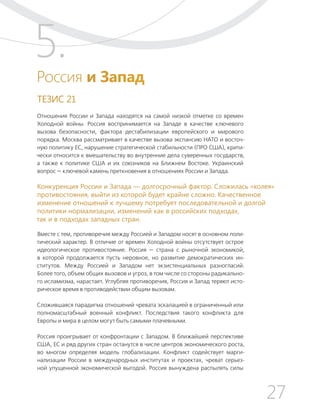27
ТЕЗИСЫ ПО ВНЕШНЕЙ ПОЛИТИКЕ И ПОЗИЦИОНИРОВАНИ РОССИИ В МИРЕ (2017–2024 ГГ.)
Россия и Запад
ТЕЗИС 21
Отношения России и Запада находятся на самой низкой отметке со времен
Холодной войны. Россия воспринимается на Западе в качестве ключевого
вызова безопасности, фактора дестабилизации европейского и мирового
порядка. Москва рассматривает в качестве вызова экспансию НАТО и восточ-
ную политику ЕС, нарушение стратегической стабильности (ПРО США), крити-
чески относится к вмешательству во внутренние дела суверенных государств,
а также к политике США и их союзников на Ближнем Востоке. Украинский
вопрос — ключевой камень преткновения в отношениях России и Запада.
Вместе с тем, противоречия между Россией и Западом носят в основном поли-
тический характер. В отличие от времен Холодной войны отсутствует острое
идеологическое противостояние. Россия — страна с рыночной экономикой,
в которой продолжается пусть неровное, но развитие демократических ин-
ститутов. Между Россией и Западом нет экзистенциальных разногласий.
Более того, объем общих вызовов и угроз, в том числе со стороны радикально-
го исламизма, нарастает. Углубляя противоречия, Россия и Запад теряют исто-
рическое время в противодействии общим вызовам.
Сложившаяся парадигма отношений чревата эскалацией в ограниченный или
полномасштабный военный конфликт. Последствия такого конфликта для
Европы и мира в целом могут быть самыми плачевными.
Россия проигрывает от конфронтации с Западом. В ближайшей перспективе
США, ЕС и ряд других стран останутся в числе центров экономического роста,
во многом определяя модель глобализации. Конфликт содействует марги-
нализации России в международных институтах и проектах, чреват серьез-
ной упущенной экономической выгодой. Россия вынуждена распылять силы
5.
Конкуренция России и Запада — долгосрочный фактор. Сложилась «колея»
противостояния, выйти из которой будет крайне сложно. Качественное
изменение отношений к лучшему потребует последовательной и долгой
политики нормализации, изменений как в российских подходах,
так и в подходах западных стран.
 