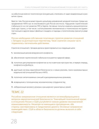28
ТЕЗИСЫ ПО ВНЕШНЕЙ ПОЛИТИКЕ И ПОЗИЦИОНИРОВАНИ РОССИИ В МИРЕ (2017–2024 ГГ.)
на избыточную военно-политическую конкуренцию, отвлекаясь от задач модернизации и раз-
вития страны.
Вместе с тем, Россия не может принять целый ряд направлений западной политики. Среди них
продвижение НАТО как не инклюзивного для России института. Нарушение стратегической
стабильности за счет развития ПРО в Европе. Активные попытки изменить внешнеполитиче-
ский курс страны, в том числе с использованием экономических и политических инструмен-
тов (санкции и другие меры). Двойные стандарты и подходы к политическому транзиту в ряде
стран.
России необходима собственная позитивная стратегия развития отношений
с Западом на долгосрочную перспективу. Такая стратегия слишком часто
подменялась тактическими действиями.
Стратегия отношений с Западом должна ориентироваться на следующие цели:
1. минимизация рисков вооруженного конфликта;
2. обеспечение стратегической стабильности в ракетно-ядерной сфере;
3. поэтапное урегулирование конфликтов на постсоветском пространстве, в первую очередь,
конфликта на Донбассе;
4. адаптация системы европейской безопасности к новым реалиям, поиск взаимовыгодных
модальностей отношений России и НАТО;
5. поэтапное снятие взаимных санкций и дискриминационных режимов;
6. возвращение к полноценному экономическому сотрудничеству;
7. либерализация визового режима и расширение гуманитарных связей.
ТЕЗИС 22
Российско-американские отношения являются системообразующими в
вопросах евроатлантической безопасности. Тяжелейший политический кризис
в отношениях России и США усугубляется низким уровнем экономической
взаимозависимости. Несмотря на имеющиеся противоречия, обе
стороны заинтересованы в продолжении диалога. Основные направления
взаимодействие с США в области безопасности должны включать в себя
следующее:
 