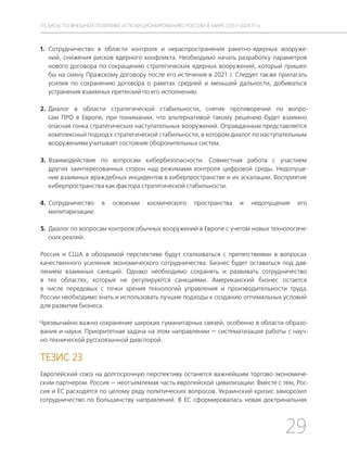 29
ТЕЗИСЫ ПО ВНЕШНЕЙ ПОЛИТИКЕ И ПОЗИЦИОНИРОВАНИ РОССИИ В МИРЕ (2017–2024 ГГ.)
1. Сотрудничество в области контроля и нераспространения ракетно-ядерных вооруже-
ний, снижения рисков ядерного конфликта. Необходимо начать разработку параметров
нового договора по сокращению стратегических ядерных вооружений, который пришел
бы на смену Пражскому договору после его истечения в 2021 г. Следует также прилагать
усилия по сохранению договора о ракетах средней и меньшей дальности, добиваться
устранения взаимных претензий по его исполнению.
2. Диалог в области стратегической стабильности, снятие противоречий по вопро-
сам ПРО в Европе, при понимании, что альтернативой такому решению будет взаимно
опасная гонка стратегических наступательных вооружений. Оправданным представляется
комплексный подход к стратегической стабильности, в котором диалог по наступательным
вооружениям учитывает состояние оборонительных систем.
3. Взаимодействие по вопросам кибербезопасности. Совместная работа с участием
других заинтересованных сторон над режимами контроля цифровой среды. Недопуще-
ние взаимных враждебных инцидентов в киберпространстве и их эскалации. Восприятие
киберпространства как фактора стратегической стабильности.
4. Сотрудничество в освоении космического пространства и недопущение его
милитаризации.
5. Диалог по вопросам контроля обычных вооружений в Европе с учетом новых технологиче-
ских реалий.
Россия и США в обозримой перспективе будут сталкиваться с препятствиями в вопросах
качественного усиления экономического сотрудничества. Бизнес будет оставаться под дав-
лением взаимных санкций. Однако необходимо сохранять и развивать сотрудничество
в тех областях, которые не регулируются санкциями. Американский бизнес остается
в числе передовых с точки зрения технологий управления и производительности труда.
России необходимо знать и использовать лучшие подходы к созданию оптимальных условий
для развития бизнеса.
Чрезвычайно важно сохранение широких гуманитарных связей, особенно в области образо-
вания и науки. Приоритетная задача на этом направлении — систематизация работы с науч-
но-технической русскоязычной диаспорой.
ТЕЗИС 23
Европейский союз на долгосрочную перспективу останется важнейшим торгово-экономиче-
ским партнером. Россия — неотъемлемая часть европейской цивилизации. Вместе с тем, Рос-
сия и ЕС расходятся по целому ряду политических вопросов. Украинский кризис заморозил
сотрудничество по большинству направлений. В ЕС сформировалась новая доктринальная
 