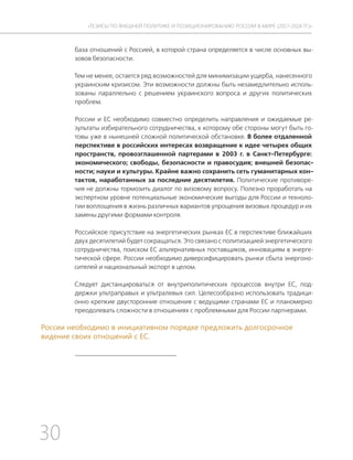 30
ТЕЗИСЫ ПО ВНЕШНЕЙ ПОЛИТИКЕ И ПОЗИЦИОНИРОВАНИ РОССИИ В МИРЕ (2017–2024 ГГ.)
база отношений с Россией, в которой страна определяется в числе основных вы-
зовов безопасности.
Тем не менее, остается ряд возможностей для минимизации ущерба, нанесенного
украинским кризисом. Эти возможности должны быть незамедлительно исполь-
зованы параллельно с решением украинского вопроса и других политических
проблем.
России и ЕС необходимо совместно определить направления и ожидаемые ре-
зультаты избирательного сотрудничества, к которому обе стороны могут быть го-
товы уже в нынешней сложной политической обстановке. В более отдаленной
перспективе в российских интересах возвращение к идее четырех общих
пространств, провозглашенной партерами в 2003 г. в Санкт-Петербурге:
экономического; свободы, безопасности и правосудия; внешней безопас-
ности; науки и культуры. Крайне важно сохранить сеть гуманитарных кон-
тактов, наработанных за последние десятилетия. Политические противоре-
чия не должны тормозить диалог по визовому вопросу. Полезно проработать на
экспертном уровне потенциальные экономические выгоды для России и техноло-
гии воплощения в жизнь различных вариантов упрощения визовых процедур и их
замены другими формами контроля.
Российское присутствие на энергетических рынках ЕС в перспективе ближайших
двух десятилетий будет сокращаться. Это связано с политизацией энергетического
сотрудничества, поиском ЕС альтернативных поставщиков, инновациям в энерге-
тической сфере. России необходимо диверсифицировать рынки сбыта энергоно-
сителей и национальный экспорт в целом.
Следует дистанцироваться от внутриполитических процессов внутри ЕС, под-
держки ультраправых и ультралевых сил. Целесообразно использовать традици-
онно крепкие двусторонние отношения с ведущими странами ЕС и планомерно
преодолевать сложности в отношениях с проблемными для России партнерами.
России необходимо в инициативном порядке предложить долгосрочное
видение своих отношений с ЕС.
 