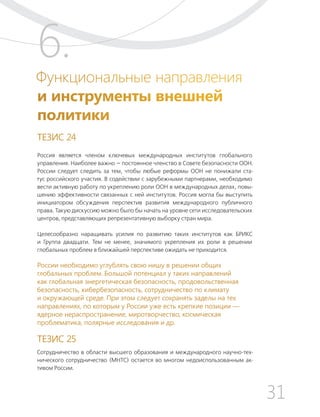 31
ТЕЗИСЫ ПО ВНЕШНЕЙ ПОЛИТИКЕ И ПОЗИЦИОНИРОВАНИ РОССИИ В МИРЕ (2017–2024 ГГ.)
Функциональные направления
и инструменты внешней
политики
ТЕЗИС 24
Россия является членом ключевых международных институтов глобального
управления. Наиболее важно — постоянное членство в Совете безопасности ООН.
России следует следить за тем, чтобы любые реформы ООН не понижали ста-
тус российского участия. В содействии с зарубежными партнерами, необходимо
вести активную работу по укреплению роли ООН в международных делах, повы-
шению эффективности связанных с ней институтов. Россия могла бы выступить
инициатором обсуждения перспектив развития международного публичного
права. Такую дискуссию можно было бы начать на уровне сети исследовательских
центров, представляющих репрезентативную выборку стран мира.
Целесообразно наращивать усилия по развитию таких институтов как БРИКС
и Группа двадцати. Тем не менее, значимого укрепления их роли в решении
глобальных проблем в ближайшей перспективе ожидать не приходится.
России необходимо углублять свою нишу в решении общих
глобальных проблем. Большой потенциал у таких направлений
как глобальная энергетическая безопасность, продовольственная
безопасность, кибербезопасность, сотрудничество по климату
и окружающей среде. При этом следует сохранять заделы на тех
направлениях, по которым у России уже есть крепкие позиции —
ядерное нераспространение, миротворчество, космическая
проблематика, полярные исследования и др.
ТЕЗИС 25
Сотрудничество в области высшего образования и международного научно-тех-
нического сотрудничество (МНТС) остается во многом недоиспользованным ак-
тивом России.
6.
 