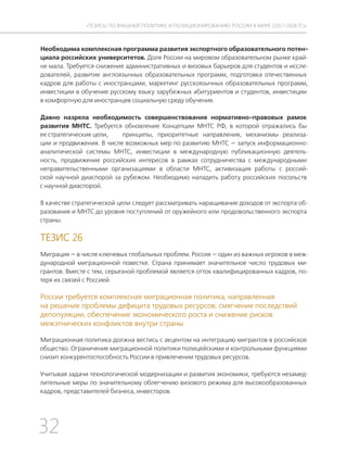 32
ТЕЗИСЫ ПО ВНЕШНЕЙ ПОЛИТИКЕ И ПОЗИЦИОНИРОВАНИ РОССИИ В МИРЕ (2017–2024 ГГ.)
Необходима комплексная программа развития экспортного образовательного потен-
циала российских университетов. Доля России на мировом образовательном рынке край-
не мала. Требуется снижение административных и визовых барьеров для студентов и иссле-
дователей, развитие англоязычных образовательных программ, подготовка отечественных
кадров для работы с иностранцами, маркетинг русскоязычных образовательных программ,
инвестиции в обучение русскому языку зарубежных абитуриентов и студентов, инвестиции
в комфортную для иностранцев социальную среду обучения.
Давно назрела необходимость совершенствования нормативно-правовых рамок
развития МНТС. Требуется обновление Концепции МНТС РФ, в которой отражались бы
ее стратегические цели, принципы, приоритетные направления, механизмы реализа-
ции и продвижения. В числе возможных мер по развитию МНТС — запуск информационно-
аналитической системы МНТС, инвестиции в международную публикационную деятель-
ность, продвижение российских интересов в рамках сотрудничества с международными
неправительственными организациями в области МНТС, активизация работы с россий-
ской научной диаспорой за рубежом. Необходимо наладить работу российских посольств
с научной диаспорой.
В качестве стратегической цели следует рассматривать наращивание доходов от экспорта об-
разования и МНТС до уровня поступлений от оружейного или продовольственного экспорта
страны.
ТЕЗИС 26
Миграция — в числе ключевых глобальных проблем. Россия — один из важных игроков в меж-
дународной миграционной повестке. Страна принимает значительное число трудовых ми-
грантов. Вместе с тем, серьезной проблемой является отток квалифицированных кадров, по-
теря их связей с Россией.
России требуется комплексная миграционная политика, направленная
на решение проблемы дефицита трудовых ресурсов, смягчение последствий
депопуляции, обеспечение экономического роста и снижение рисков
межэтнических конфликтов внутри страны.
Миграционная политика должна вестись с акцентом на интеграцию мигрантов в российское
общество. Ограничение миграционной политики полицейскими и контрольными функциями
снизит конкурентоспособность России в привлечении трудовых ресурсов.
Учитывая задачи технологической модернизации и развития экономики, требуются незамед-
лительные меры по значительному облегчению визового режима для высокообразованных
кадров, представителей бизнеса, инвесторов.
 