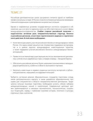 33
ТЕЗИСЫ ПО ВНЕШНЕЙ ПОЛИТИКЕ И ПОЗИЦИОНИРОВАНИ РОССИИ В МИРЕ (2017–2024 ГГ.)
ТЕЗИС 27
Российская дипломатическая школа заслуженно считается одной из наиболее
профессиональных в мире. В России сложился отлаженный механизм межведом-
ственной координации и реагирования на кризисные ситуации.
Однако в современных условиях государственные институты нуждаются в об-
новлении, да и не могут в одиночку взять на себя ответственность за все сферы
международногосотрудничества. Слабая сторона российской политики —
недостаточно активная роль неправительственных структур, бизнеса
и российских регионов, отсутствие стратегического видения и стратегиче-
ского действия. В этой связи необходимо:
• Качественно расширить участие российского бизнеса в международных связях
России. Эта задача может решаться как посредствам поддержки экспортеров,
так и в рамках крупных международных инвестиционных проектов,
а также поддержки участия российского бизнеса в международных бизнес-
ассоциациях.
• Привести в системный вид существующие институты экономической диплома-
тии,с учетом опыта зарубежных стран, в первую очередь — Западной Европы.
• Обеспечить российские регионы более широкими полномочиями в междуна-
родной деятельности, особенно в области экономики и торговли.
• Увеличить инвестиции в недавно созданные институты экспертной и публич-
ной дипломатии, наращивать их кадровый потенциал.
Требуется системная ревизия образовательных стандартов подготовки сотруд-
ников дипломатического корпуса, а также разработка образовательных про-
грамм для специалистов в области неправительственной дипломатии. Тради-
ционно сильную языковую подготовку необходимо усилить гибким набором
междисциплинарных знаний и компетенций. Современный дипломат дол-
жен ориентироваться в ключевых экономических, технологических, социаль-
ных тенденциях, наряду с глубокими знаниями истории, политики и культуры
отдельных стран и регионов.
 